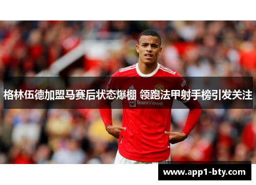 格林伍德加盟马赛后状态爆棚 领跑法甲射手榜引发关注