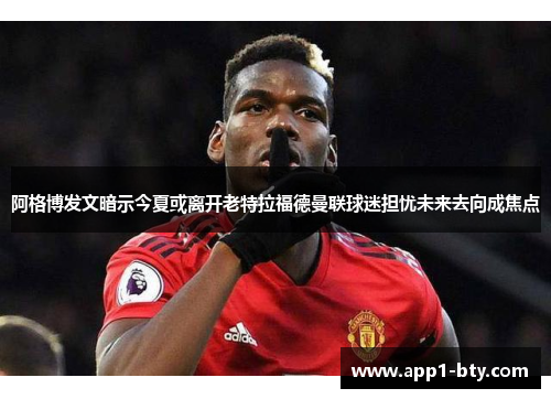阿格博发文暗示今夏或离开老特拉福德曼联球迷担忧未来去向成焦点